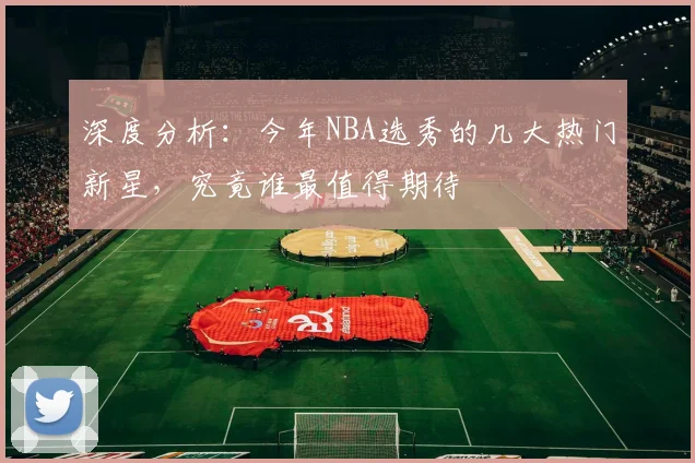 深度分析：今年NBA选秀的几大热门新星，究竟谁最值得期待