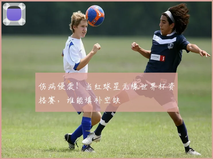 伤病侵袭！当红球星无缘世界杯资格赛，谁能填补空缺