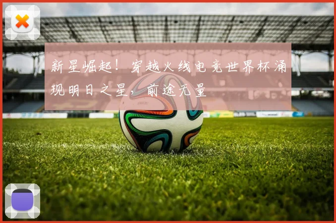 新星崛起！穿越火线电竞世界杯涌现明日之星，前途无量