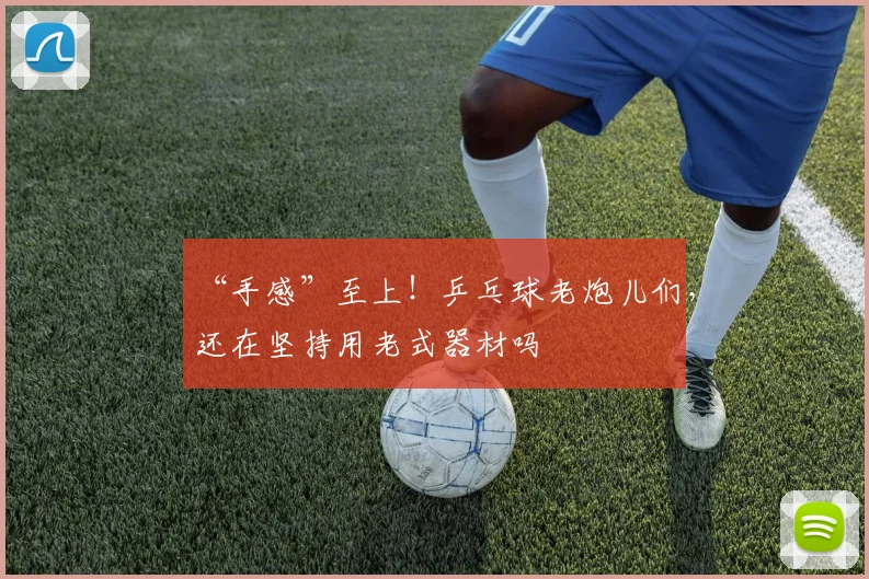 “手感”至上!乒乓球老炮儿们,还在坚持用老式器材吗