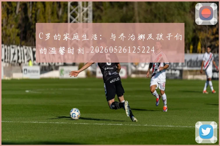 C罗的家庭生活：与乔治娜及孩子们的温馨时刻_20260526125224