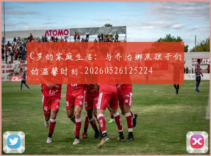 C罗的家庭生活：与乔治娜及孩子们的温馨时刻_20260526125224