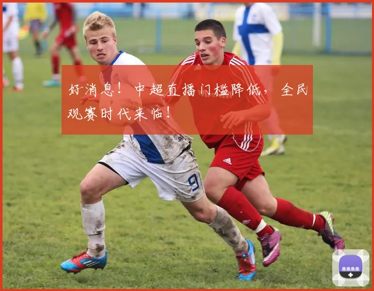 好消息！中超直播门槛降低，全民观赛时代来临！