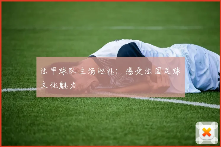 法甲球队主场巡礼：感受法国足球文化魅力