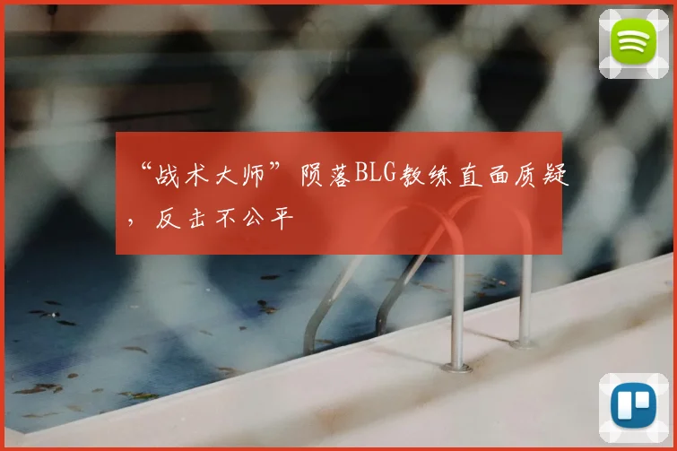 “战术大师”陨落BLG教练直面质疑,反击不公平