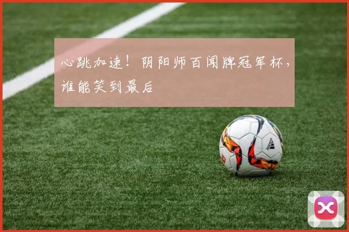 心跳加速！阴阳师百闻牌冠军杯，谁能笑到最后