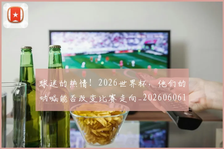 球迷的热情！2026世界杯，他们的呐喊能否改变比赛走向_20260606150140