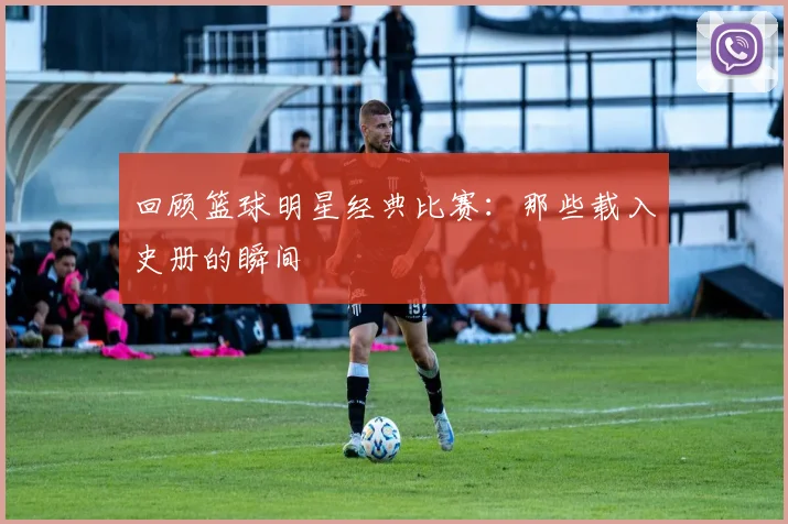 回顾篮球明星经典比赛：那些载入史册的瞬间