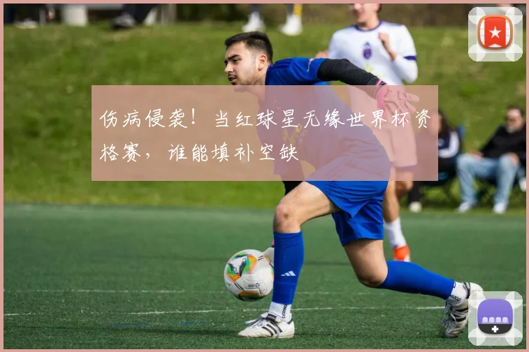 伤病侵袭！当红球星无缘世界杯资格赛，谁能填补空缺