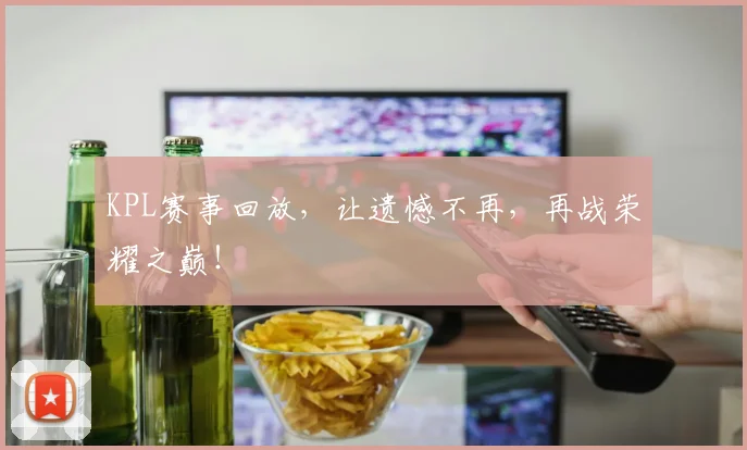 KPL赛事回放,让遗憾不再,再战荣耀之巅!