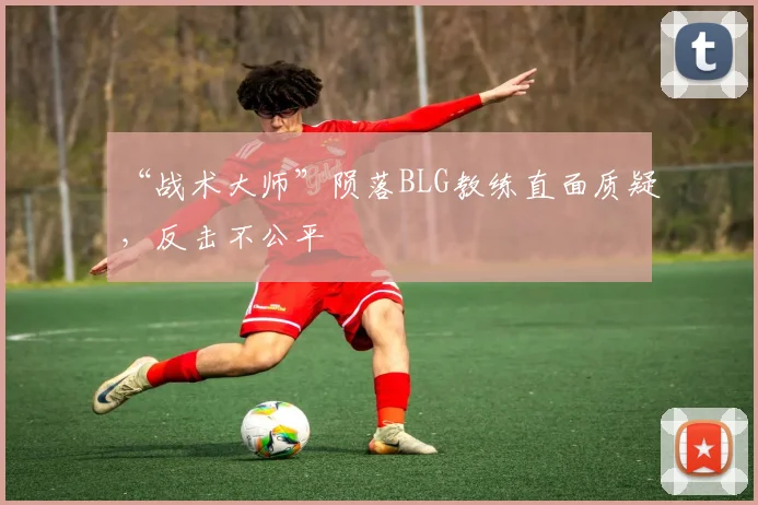 “战术大师”陨落BLG教练直面质疑，反击不公平