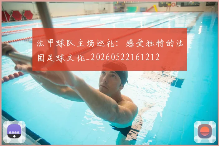 法甲球队主场巡礼：感受独特的法国足球文化_20260522161212